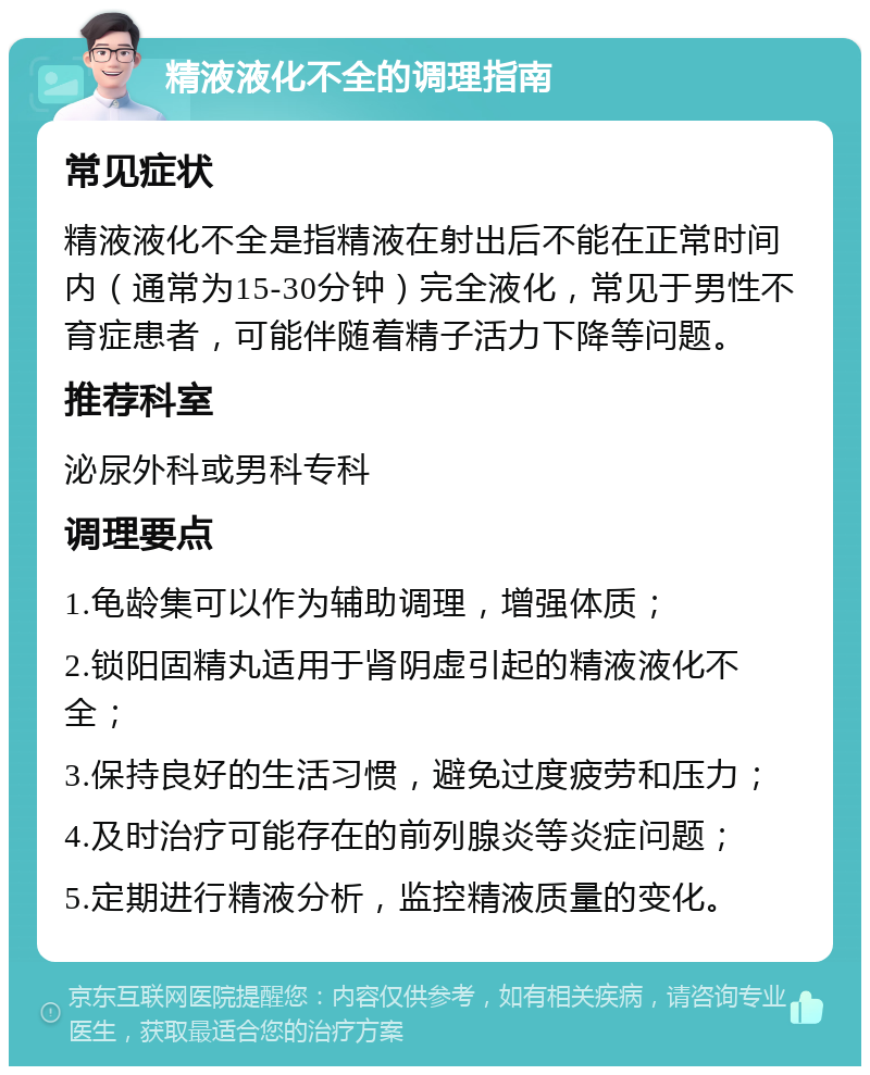 精液液化不全的调理指南 常见症状 精液液化不全是指精液在射出后不能在正常时间内（通常为15-30分钟）完全液化，常见于男性不育症患者，可能伴随着精子活力下降等问题。 推荐科室 泌尿外科或男科专科 调理要点 1.龟龄集可以作为辅助调理，增强体质； 2.锁阳固精丸适用于肾阴虚引起的精液液化不全； 3.保持良好的生活习惯，避免过度疲劳和压力； 4.及时治疗可能存在的前列腺炎等炎症问题； 5.定期进行精液分析，监控精液质量的变化。