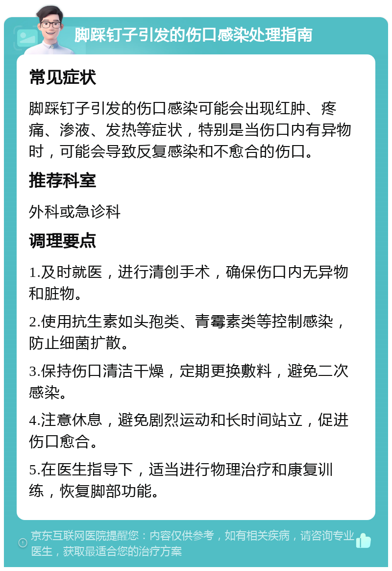 脚踩钉子引发的伤口感染处理指南 常见症状 脚踩钉子引发的伤口感染可能会出现红肿、疼痛、渗液、发热等症状，特别是当伤口内有异物时，可能会导致反复感染和不愈合的伤口。 推荐科室 外科或急诊科 调理要点 1.及时就医，进行清创手术，确保伤口内无异物和脏物。 2.使用抗生素如头孢类、青霉素类等控制感染，防止细菌扩散。 3.保持伤口清洁干燥，定期更换敷料，避免二次感染。 4.注意休息，避免剧烈运动和长时间站立，促进伤口愈合。 5.在医生指导下，适当进行物理治疗和康复训练，恢复脚部功能。