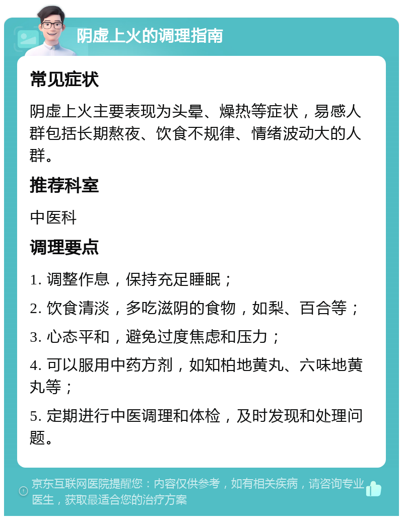 阴虚上火的调理指南 常见症状 阴虚上火主要表现为头晕、燥热等症状，易感人群包括长期熬夜、饮食不规律、情绪波动大的人群。 推荐科室 中医科 调理要点 1. 调整作息，保持充足睡眠； 2. 饮食清淡，多吃滋阴的食物，如梨、百合等； 3. 心态平和，避免过度焦虑和压力； 4. 可以服用中药方剂，如知柏地黄丸、六味地黄丸等； 5. 定期进行中医调理和体检，及时发现和处理问题。