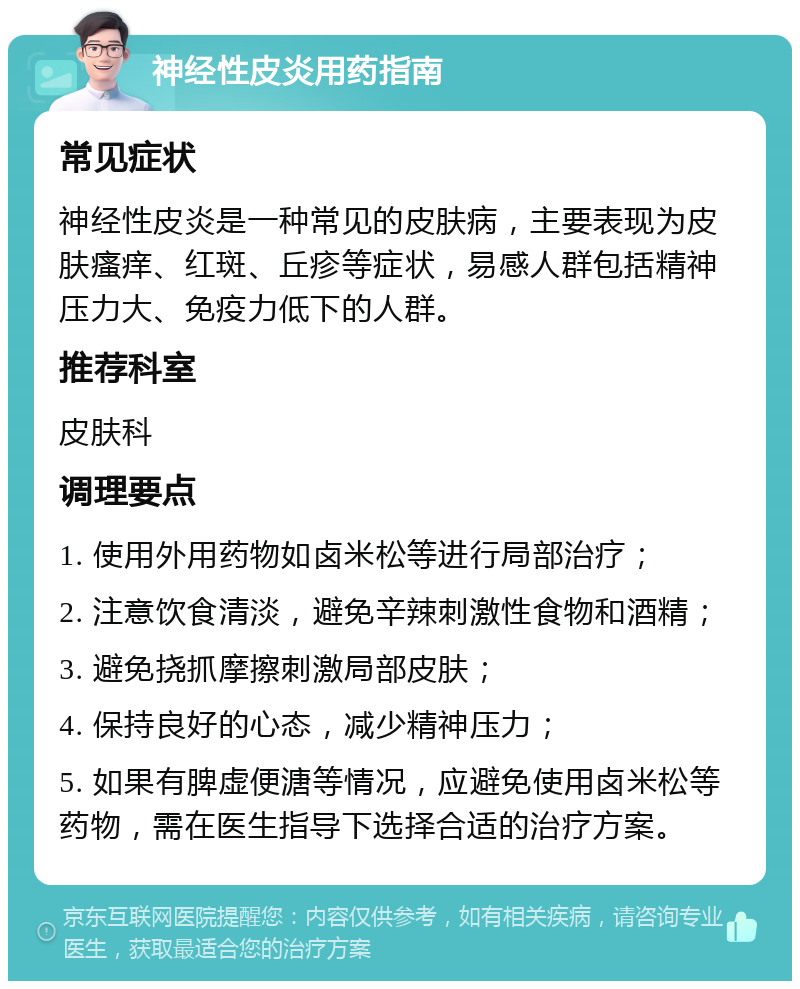 神经性皮炎用药指南 常见症状 神经性皮炎是一种常见的皮肤病，主要表现为皮肤瘙痒、红斑、丘疹等症状，易感人群包括精神压力大、免疫力低下的人群。 推荐科室 皮肤科 调理要点 1. 使用外用药物如卤米松等进行局部治疗； 2. 注意饮食清淡，避免辛辣刺激性食物和酒精； 3. 避免挠抓摩擦刺激局部皮肤； 4. 保持良好的心态，减少精神压力； 5. 如果有脾虚便溏等情况，应避免使用卤米松等药物，需在医生指导下选择合适的治疗方案。