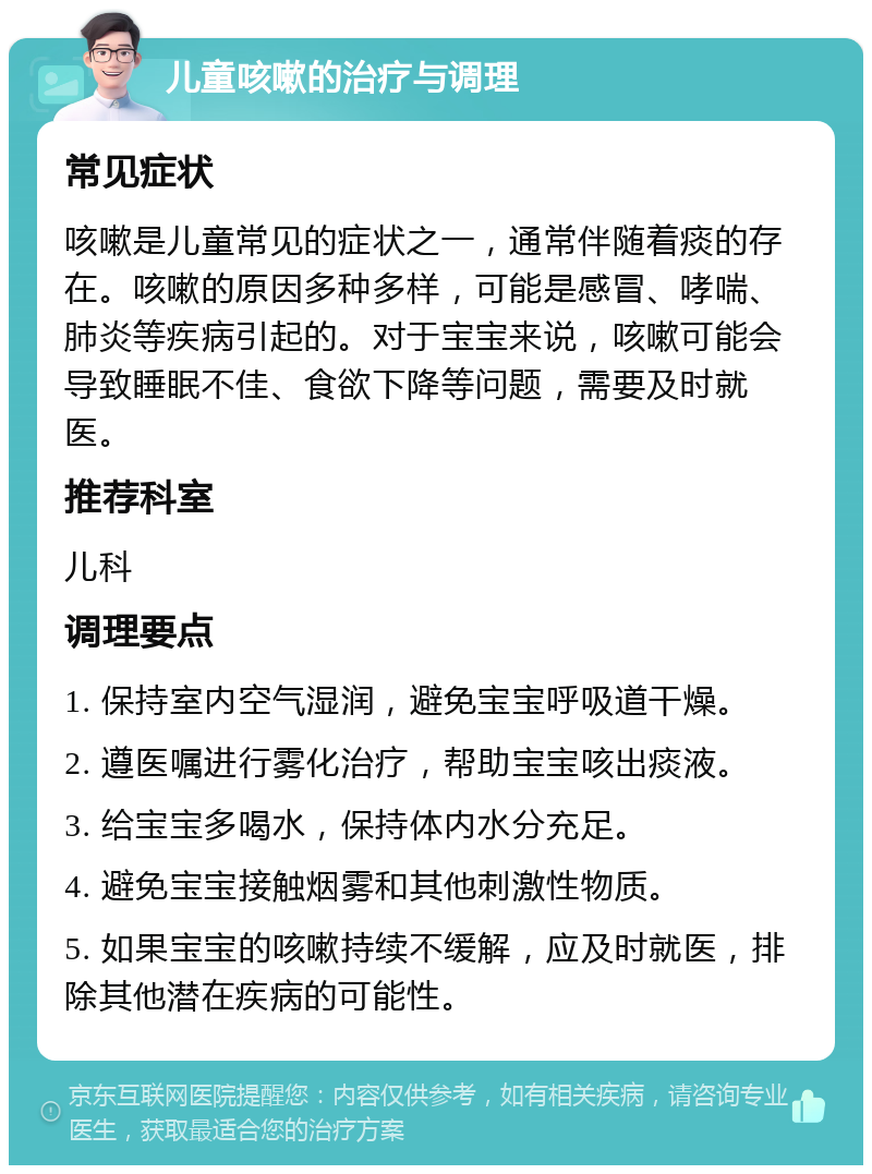 儿童咳嗽的治疗与调理 常见症状 咳嗽是儿童常见的症状之一，通常伴随着痰的存在。咳嗽的原因多种多样，可能是感冒、哮喘、肺炎等疾病引起的。对于宝宝来说，咳嗽可能会导致睡眠不佳、食欲下降等问题，需要及时就医。 推荐科室 儿科 调理要点 1. 保持室内空气湿润，避免宝宝呼吸道干燥。 2. 遵医嘱进行雾化治疗，帮助宝宝咳出痰液。 3. 给宝宝多喝水，保持体内水分充足。 4. 避免宝宝接触烟雾和其他刺激性物质。 5. 如果宝宝的咳嗽持续不缓解，应及时就医，排除其他潜在疾病的可能性。