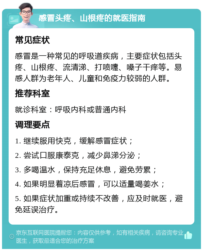 感冒头疼、山根疼的就医指南 常见症状 感冒是一种常见的呼吸道疾病，主要症状包括头疼、山根疼、流清涕、打喷嚏、嗓子干痒等。易感人群为老年人、儿童和免疫力较弱的人群。 推荐科室 就诊科室：呼吸内科或普通内科 调理要点 1. 继续服用快克，缓解感冒症状； 2. 尝试口服康泰克，减少鼻涕分泌； 3. 多喝温水，保持充足休息，避免劳累； 4. 如果明显着凉后感冒，可以适量喝姜水； 5. 如果症状加重或持续不改善，应及时就医，避免延误治疗。