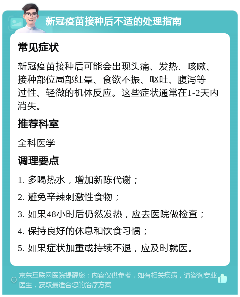 新冠疫苗接种后不适的处理指南 常见症状 新冠疫苗接种后可能会出现头痛、发热、咳嗽、接种部位局部红晕、食欲不振、呕吐、腹泻等一过性、轻微的机体反应。这些症状通常在1-2天内消失。 推荐科室 全科医学 调理要点 1. 多喝热水，增加新陈代谢； 2. 避免辛辣刺激性食物； 3. 如果48小时后仍然发热，应去医院做检查； 4. 保持良好的休息和饮食习惯； 5. 如果症状加重或持续不退，应及时就医。