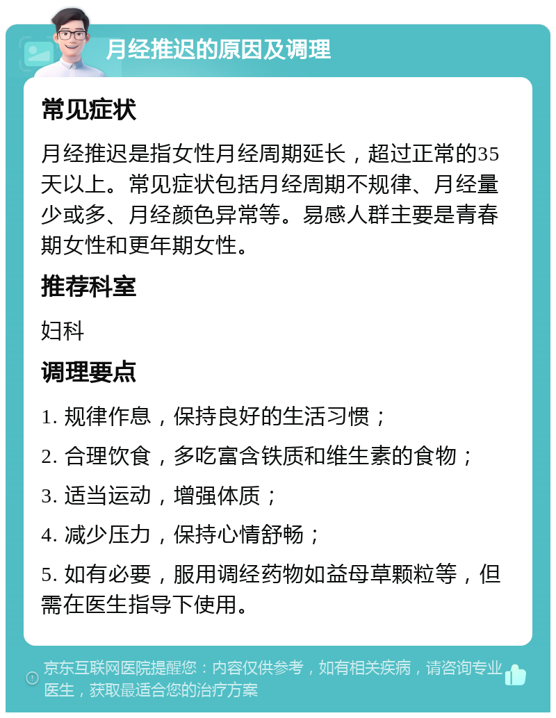 月经推迟的原因及调理 常见症状 月经推迟是指女性月经周期延长，超过正常的35天以上。常见症状包括月经周期不规律、月经量少或多、月经颜色异常等。易感人群主要是青春期女性和更年期女性。 推荐科室 妇科 调理要点 1. 规律作息，保持良好的生活习惯； 2. 合理饮食，多吃富含铁质和维生素的食物； 3. 适当运动，增强体质； 4. 减少压力，保持心情舒畅； 5. 如有必要，服用调经药物如益母草颗粒等，但需在医生指导下使用。