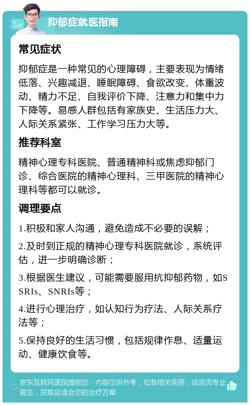 抑郁症就医指南 常见症状 抑郁症是一种常见的心理障碍，主要表现为情绪低落、兴趣减退、睡眠障碍、食欲改变、体重波动、精力不足、自我评价下降、注意力和集中力下降等。易感人群包括有家族史、生活压力大、人际关系紧张、工作学习压力大等。 推荐科室 精神心理专科医院、普通精神科或焦虑抑郁门诊、综合医院的精神心理科、三甲医院的精神心理科等都可以就诊。 调理要点 1.积极和家人沟通，避免造成不必要的误解； 2.及时到正规的精神心理专科医院就诊，系统评估，进一步明确诊断； 3.根据医生建议，可能需要服用抗抑郁药物，如SSRIs、SNRIs等； 4.进行心理治疗，如认知行为疗法、人际关系疗法等； 5.保持良好的生活习惯，包括规律作息、适量运动、健康饮食等。