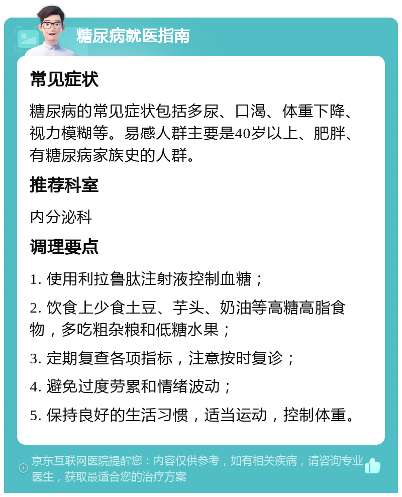 糖尿病就医指南 常见症状 糖尿病的常见症状包括多尿、口渴、体重下降、视力模糊等。易感人群主要是40岁以上、肥胖、有糖尿病家族史的人群。 推荐科室 内分泌科 调理要点 1. 使用利拉鲁肽注射液控制血糖； 2. 饮食上少食土豆、芋头、奶油等高糖高脂食物，多吃粗杂粮和低糖水果； 3. 定期复查各项指标，注意按时复诊； 4. 避免过度劳累和情绪波动； 5. 保持良好的生活习惯，适当运动，控制体重。