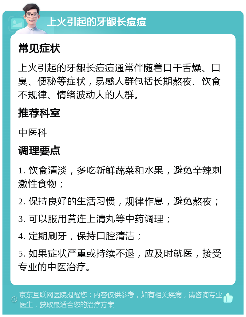 上火引起的牙龈长痘痘 常见症状 上火引起的牙龈长痘痘通常伴随着口干舌燥、口臭、便秘等症状，易感人群包括长期熬夜、饮食不规律、情绪波动大的人群。 推荐科室 中医科 调理要点 1. 饮食清淡，多吃新鲜蔬菜和水果，避免辛辣刺激性食物； 2. 保持良好的生活习惯，规律作息，避免熬夜； 3. 可以服用黄连上清丸等中药调理； 4. 定期刷牙，保持口腔清洁； 5. 如果症状严重或持续不退，应及时就医，接受专业的中医治疗。