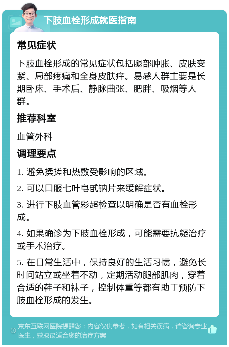 下肢血栓形成就医指南 常见症状 下肢血栓形成的常见症状包括腿部肿胀、皮肤变紫、局部疼痛和全身皮肤痒。易感人群主要是长期卧床、手术后、静脉曲张、肥胖、吸烟等人群。 推荐科室 血管外科 调理要点 1. 避免揉搓和热敷受影响的区域。 2. 可以口服七叶皂甙钠片来缓解症状。 3. 进行下肢血管彩超检查以明确是否有血栓形成。 4. 如果确诊为下肢血栓形成，可能需要抗凝治疗或手术治疗。 5. 在日常生活中，保持良好的生活习惯，避免长时间站立或坐着不动，定期活动腿部肌肉，穿着合适的鞋子和袜子，控制体重等都有助于预防下肢血栓形成的发生。