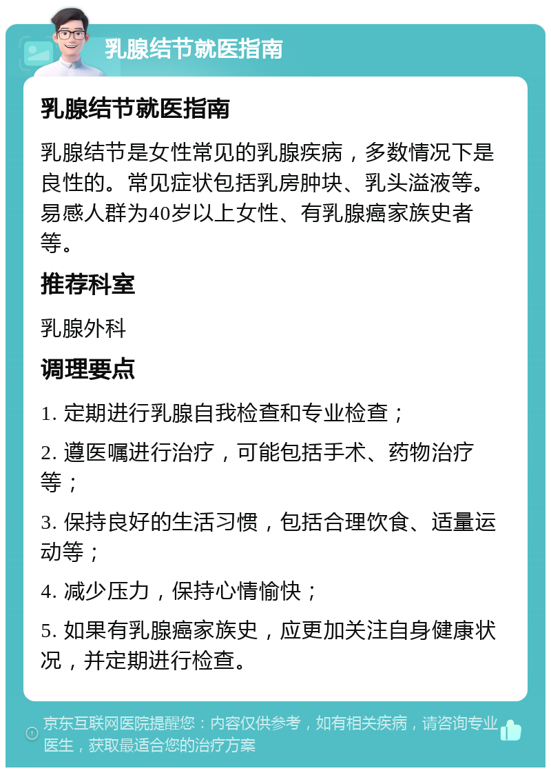 乳腺结节就医指南 乳腺结节就医指南 乳腺结节是女性常见的乳腺疾病，多数情况下是良性的。常见症状包括乳房肿块、乳头溢液等。易感人群为40岁以上女性、有乳腺癌家族史者等。 推荐科室 乳腺外科 调理要点 1. 定期进行乳腺自我检查和专业检查； 2. 遵医嘱进行治疗，可能包括手术、药物治疗等； 3. 保持良好的生活习惯，包括合理饮食、适量运动等； 4. 减少压力，保持心情愉快； 5. 如果有乳腺癌家族史，应更加关注自身健康状况，并定期进行检查。