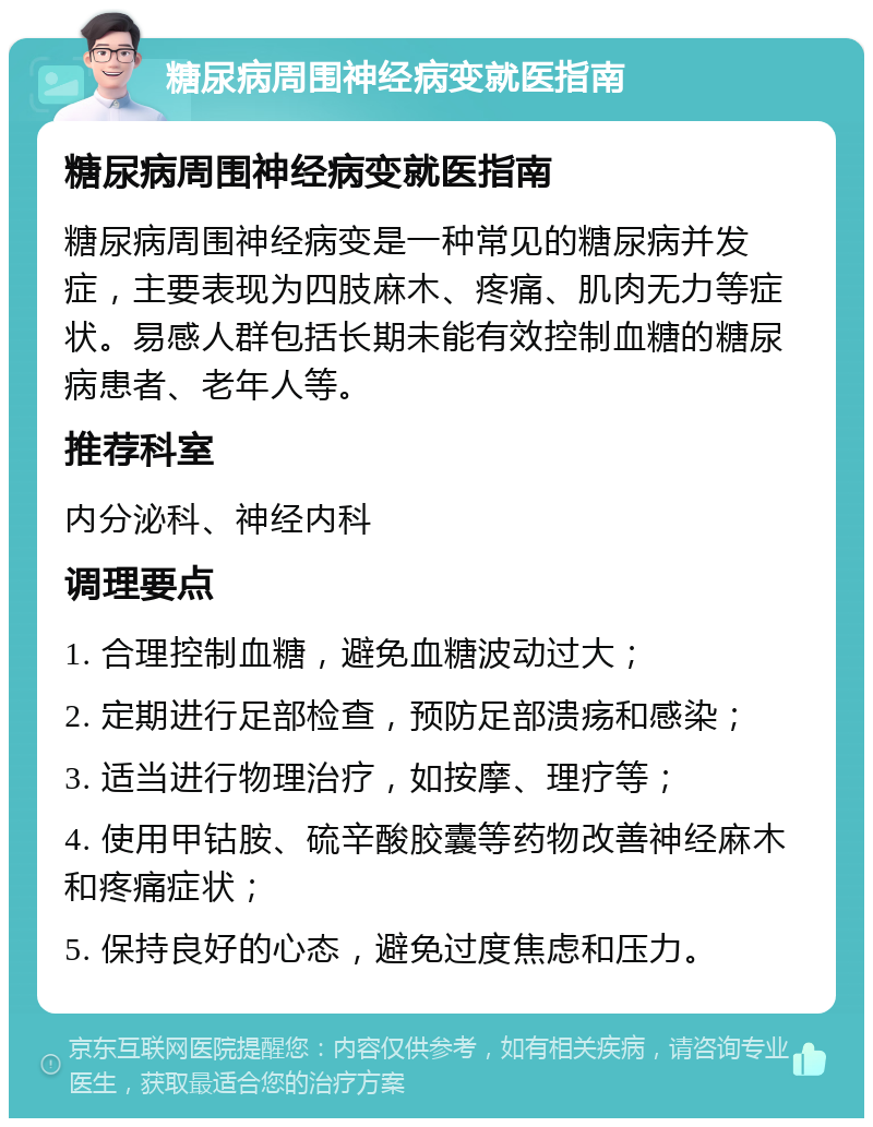 糖尿病周围神经病变就医指南 糖尿病周围神经病变就医指南 糖尿病周围神经病变是一种常见的糖尿病并发症，主要表现为四肢麻木、疼痛、肌肉无力等症状。易感人群包括长期未能有效控制血糖的糖尿病患者、老年人等。 推荐科室 内分泌科、神经内科 调理要点 1. 合理控制血糖，避免血糖波动过大； 2. 定期进行足部检查，预防足部溃疡和感染； 3. 适当进行物理治疗，如按摩、理疗等； 4. 使用甲钴胺、硫辛酸胶囊等药物改善神经麻木和疼痛症状； 5. 保持良好的心态，避免过度焦虑和压力。