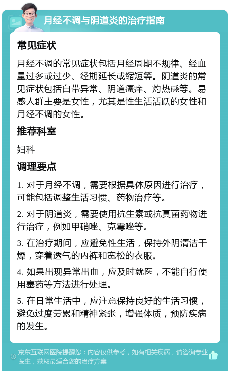 月经不调与阴道炎的治疗指南 常见症状 月经不调的常见症状包括月经周期不规律、经血量过多或过少、经期延长或缩短等。阴道炎的常见症状包括白带异常、阴道瘙痒、灼热感等。易感人群主要是女性，尤其是性生活活跃的女性和月经不调的女性。 推荐科室 妇科 调理要点 1. 对于月经不调，需要根据具体原因进行治疗，可能包括调整生活习惯、药物治疗等。 2. 对于阴道炎，需要使用抗生素或抗真菌药物进行治疗，例如甲硝唑、克霉唑等。 3. 在治疗期间，应避免性生活，保持外阴清洁干燥，穿着透气的内裤和宽松的衣服。 4. 如果出现异常出血，应及时就医，不能自行使用塞药等方法进行处理。 5. 在日常生活中，应注意保持良好的生活习惯，避免过度劳累和精神紧张，增强体质，预防疾病的发生。