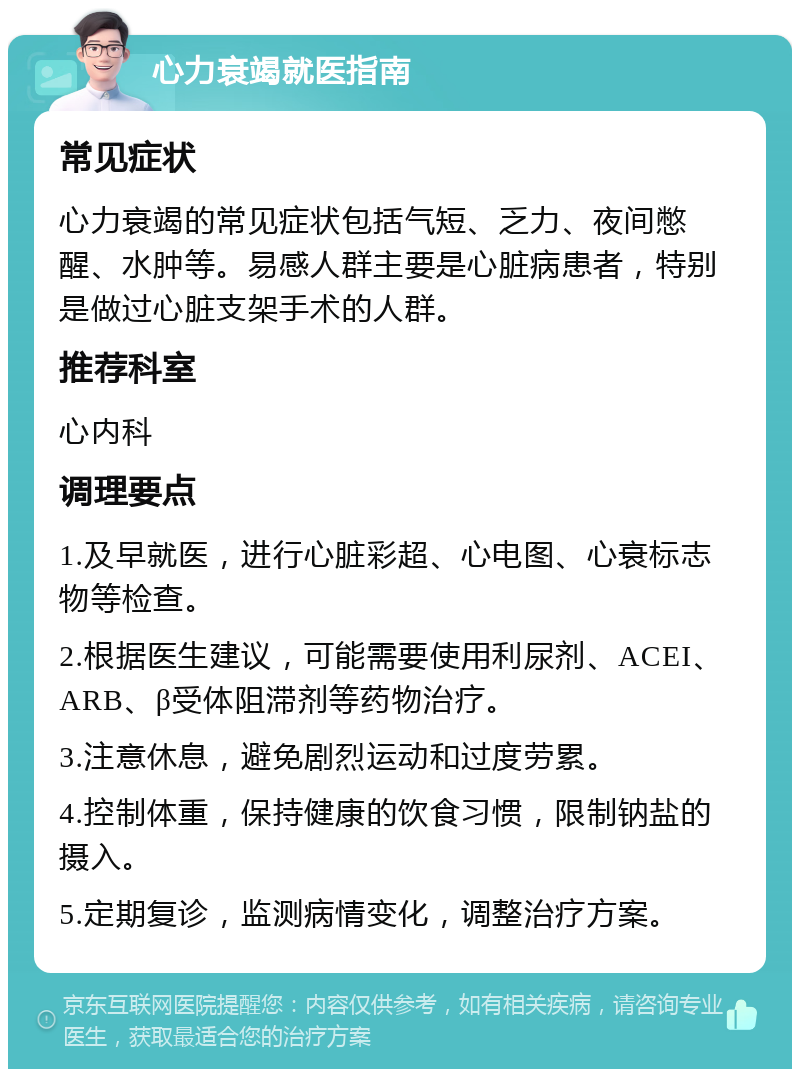 心力衰竭就医指南 常见症状 心力衰竭的常见症状包括气短、乏力、夜间憋醒、水肿等。易感人群主要是心脏病患者，特别是做过心脏支架手术的人群。 推荐科室 心内科 调理要点 1.及早就医，进行心脏彩超、心电图、心衰标志物等检查。 2.根据医生建议，可能需要使用利尿剂、ACEI、ARB、β受体阻滞剂等药物治疗。 3.注意休息，避免剧烈运动和过度劳累。 4.控制体重，保持健康的饮食习惯，限制钠盐的摄入。 5.定期复诊，监测病情变化，调整治疗方案。