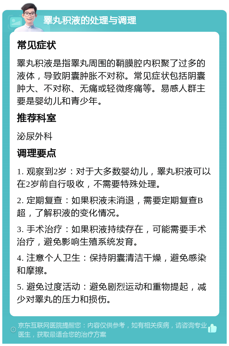 睪丸积液的处理与调理 常见症状 睪丸积液是指睪丸周围的鞘膜腔内积聚了过多的液体，导致阴囊肿胀不对称。常见症状包括阴囊肿大、不对称、无痛或轻微疼痛等。易感人群主要是婴幼儿和青少年。 推荐科室 泌尿外科 调理要点 1. 观察到2岁：对于大多数婴幼儿，睪丸积液可以在2岁前自行吸收，不需要特殊处理。 2. 定期复查：如果积液未消退，需要定期复查B超，了解积液的变化情况。 3. 手术治疗：如果积液持续存在，可能需要手术治疗，避免影响生殖系统发育。 4. 注意个人卫生：保持阴囊清洁干燥，避免感染和摩擦。 5. 避免过度活动：避免剧烈运动和重物提起，减少对睪丸的压力和损伤。