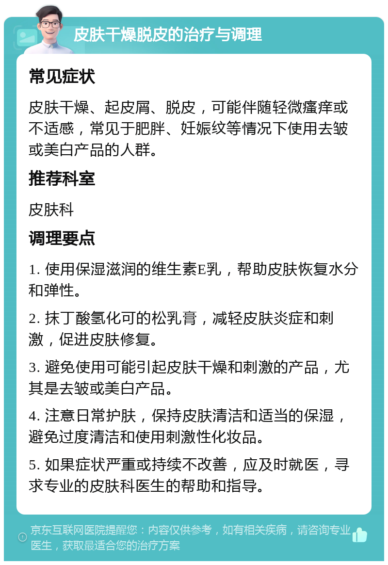 皮肤干燥脱皮的治疗与调理 常见症状 皮肤干燥、起皮屑、脱皮，可能伴随轻微瘙痒或不适感，常见于肥胖、妊娠纹等情况下使用去皱或美白产品的人群。 推荐科室 皮肤科 调理要点 1. 使用保湿滋润的维生素E乳，帮助皮肤恢复水分和弹性。 2. 抹丁酸氢化可的松乳膏，减轻皮肤炎症和刺激，促进皮肤修复。 3. 避免使用可能引起皮肤干燥和刺激的产品，尤其是去皱或美白产品。 4. 注意日常护肤，保持皮肤清洁和适当的保湿，避免过度清洁和使用刺激性化妆品。 5. 如果症状严重或持续不改善，应及时就医，寻求专业的皮肤科医生的帮助和指导。