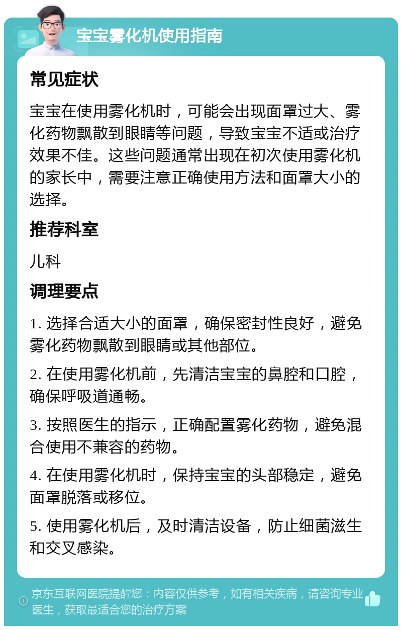 宝宝雾化机使用指南 常见症状 宝宝在使用雾化机时，可能会出现面罩过大、雾化药物飘散到眼睛等问题，导致宝宝不适或治疗效果不佳。这些问题通常出现在初次使用雾化机的家长中，需要注意正确使用方法和面罩大小的选择。 推荐科室 儿科 调理要点 1. 选择合适大小的面罩，确保密封性良好，避免雾化药物飘散到眼睛或其他部位。 2. 在使用雾化机前，先清洁宝宝的鼻腔和口腔，确保呼吸道通畅。 3. 按照医生的指示，正确配置雾化药物，避免混合使用不兼容的药物。 4. 在使用雾化机时，保持宝宝的头部稳定，避免面罩脱落或移位。 5. 使用雾化机后，及时清洁设备，防止细菌滋生和交叉感染。