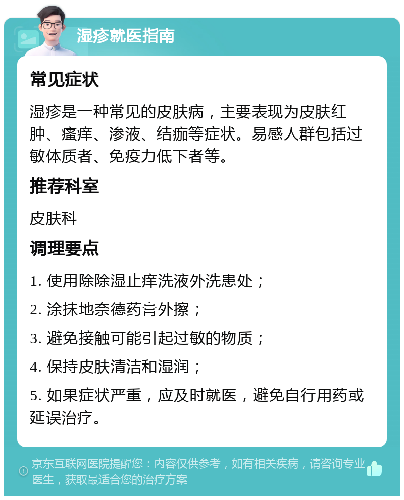 湿疹就医指南 常见症状 湿疹是一种常见的皮肤病，主要表现为皮肤红肿、瘙痒、渗液、结痂等症状。易感人群包括过敏体质者、免疫力低下者等。 推荐科室 皮肤科 调理要点 1. 使用除除湿止痒洗液外洗患处； 2. 涂抹地奈德药膏外擦； 3. 避免接触可能引起过敏的物质； 4. 保持皮肤清洁和湿润； 5. 如果症状严重，应及时就医，避免自行用药或延误治疗。