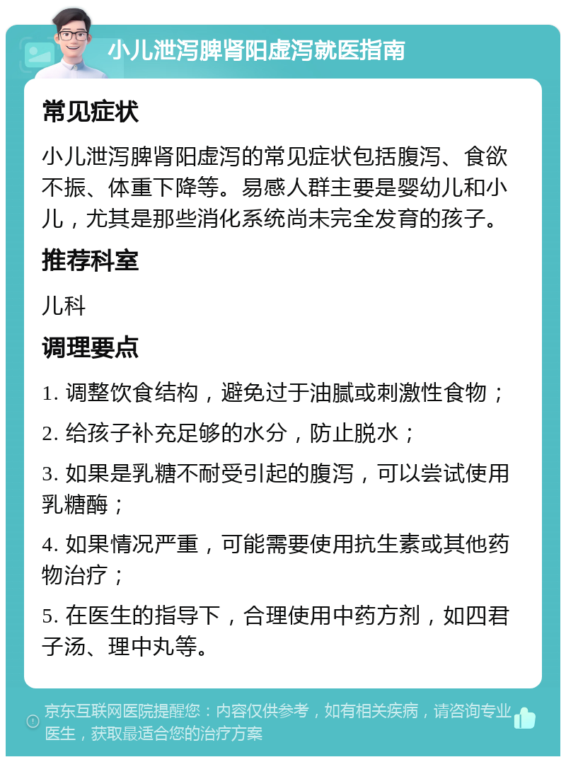 小儿泄泻脾肾阳虚泻就医指南 常见症状 小儿泄泻脾肾阳虚泻的常见症状包括腹泻、食欲不振、体重下降等。易感人群主要是婴幼儿和小儿，尤其是那些消化系统尚未完全发育的孩子。 推荐科室 儿科 调理要点 1. 调整饮食结构，避免过于油腻或刺激性食物； 2. 给孩子补充足够的水分，防止脱水； 3. 如果是乳糖不耐受引起的腹泻，可以尝试使用乳糖酶； 4. 如果情况严重，可能需要使用抗生素或其他药物治疗； 5. 在医生的指导下，合理使用中药方剂，如四君子汤、理中丸等。