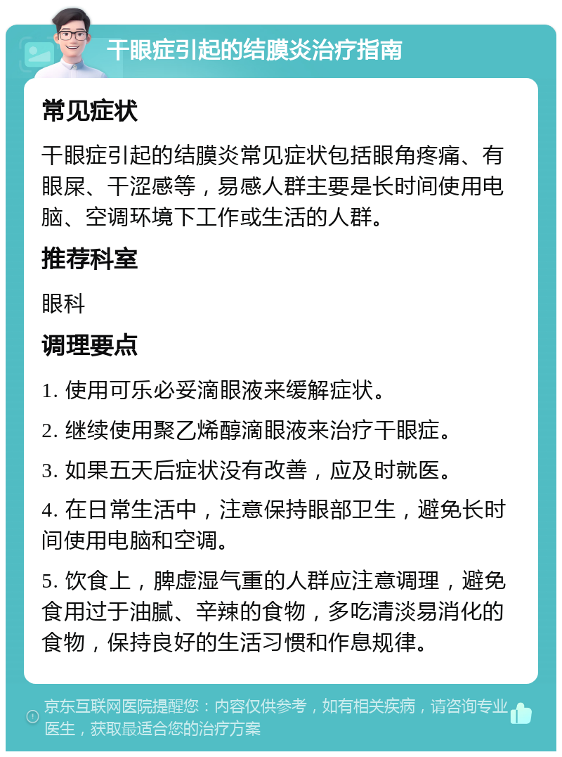 干眼症引起的结膜炎治疗指南 常见症状 干眼症引起的结膜炎常见症状包括眼角疼痛、有眼屎、干涩感等，易感人群主要是长时间使用电脑、空调环境下工作或生活的人群。 推荐科室 眼科 调理要点 1. 使用可乐必妥滴眼液来缓解症状。 2. 继续使用聚乙烯醇滴眼液来治疗干眼症。 3. 如果五天后症状没有改善，应及时就医。 4. 在日常生活中，注意保持眼部卫生，避免长时间使用电脑和空调。 5. 饮食上，脾虚湿气重的人群应注意调理，避免食用过于油腻、辛辣的食物，多吃清淡易消化的食物，保持良好的生活习惯和作息规律。