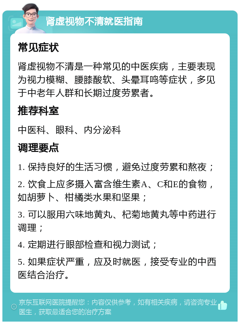 肾虚视物不清就医指南 常见症状 肾虚视物不清是一种常见的中医疾病，主要表现为视力模糊、腰膝酸软、头晕耳鸣等症状，多见于中老年人群和长期过度劳累者。 推荐科室 中医科、眼科、内分泌科 调理要点 1. 保持良好的生活习惯，避免过度劳累和熬夜； 2. 饮食上应多摄入富含维生素A、C和E的食物，如胡萝卜、柑橘类水果和坚果； 3. 可以服用六味地黄丸、杞菊地黄丸等中药进行调理； 4. 定期进行眼部检查和视力测试； 5. 如果症状严重，应及时就医，接受专业的中西医结合治疗。