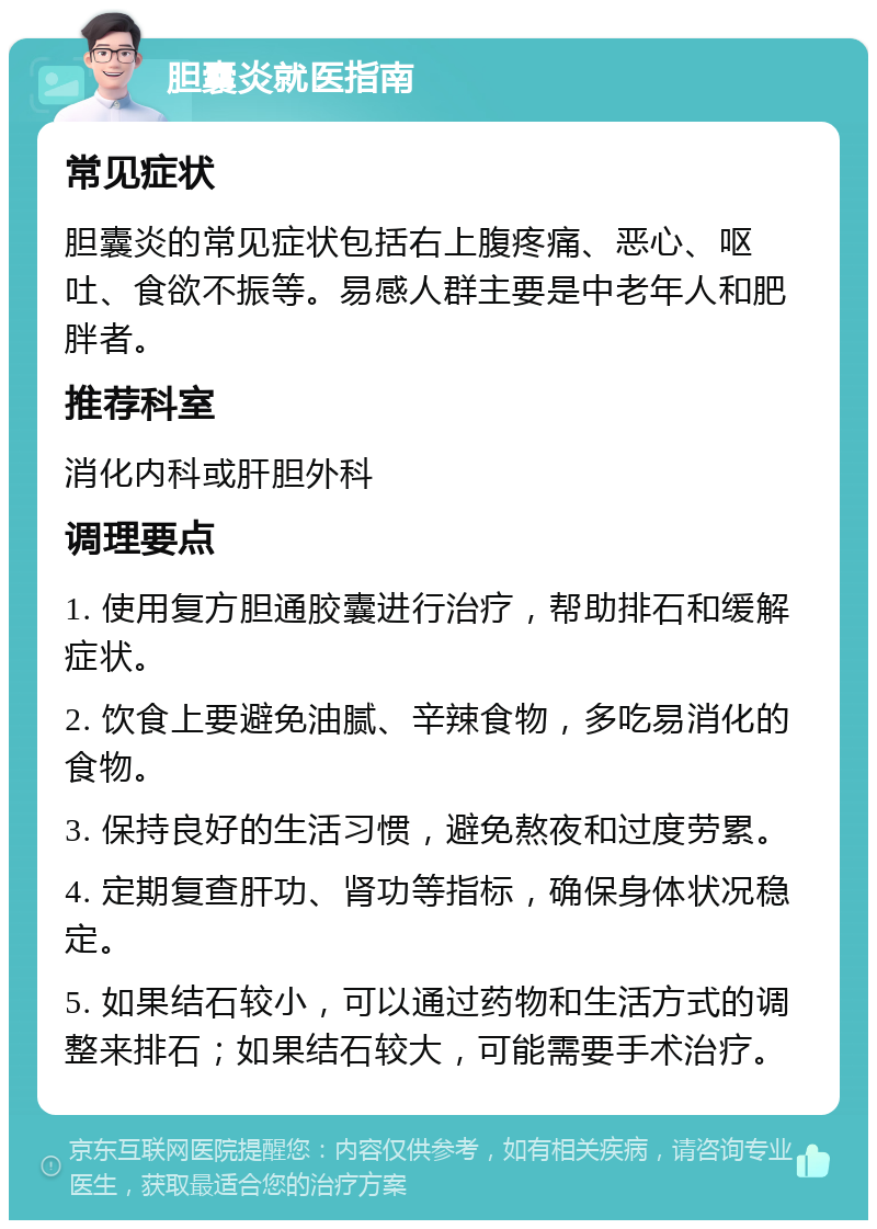 胆囊炎就医指南 常见症状 胆囊炎的常见症状包括右上腹疼痛、恶心、呕吐、食欲不振等。易感人群主要是中老年人和肥胖者。 推荐科室 消化内科或肝胆外科 调理要点 1. 使用复方胆通胶囊进行治疗，帮助排石和缓解症状。 2. 饮食上要避免油腻、辛辣食物，多吃易消化的食物。 3. 保持良好的生活习惯，避免熬夜和过度劳累。 4. 定期复查肝功、肾功等指标，确保身体状况稳定。 5. 如果结石较小，可以通过药物和生活方式的调整来排石；如果结石较大，可能需要手术治疗。