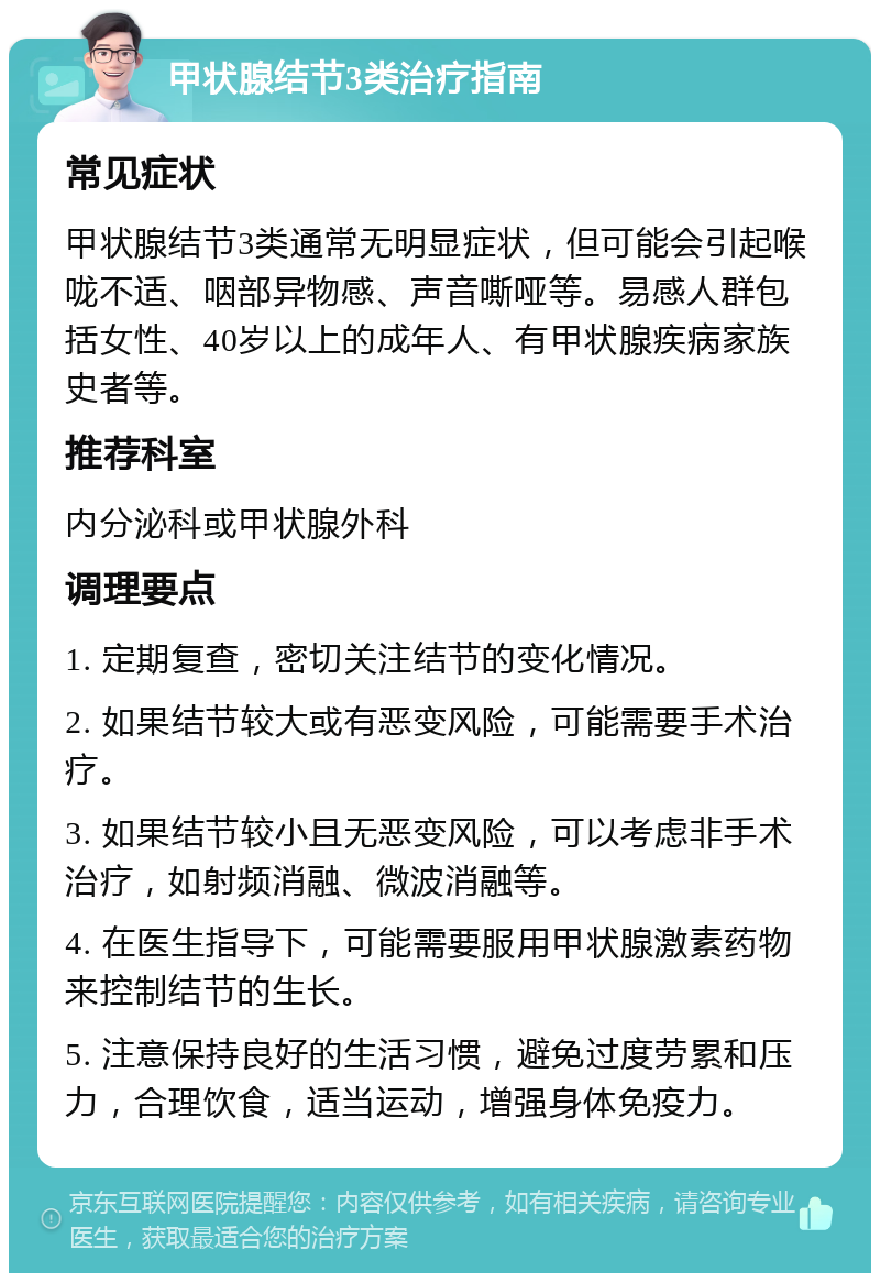 甲状腺结节3类治疗指南 常见症状 甲状腺结节3类通常无明显症状，但可能会引起喉咙不适、咽部异物感、声音嘶哑等。易感人群包括女性、40岁以上的成年人、有甲状腺疾病家族史者等。 推荐科室 内分泌科或甲状腺外科 调理要点 1. 定期复查，密切关注结节的变化情况。 2. 如果结节较大或有恶变风险，可能需要手术治疗。 3. 如果结节较小且无恶变风险，可以考虑非手术治疗，如射频消融、微波消融等。 4. 在医生指导下，可能需要服用甲状腺激素药物来控制结节的生长。 5. 注意保持良好的生活习惯，避免过度劳累和压力，合理饮食，适当运动，增强身体免疫力。