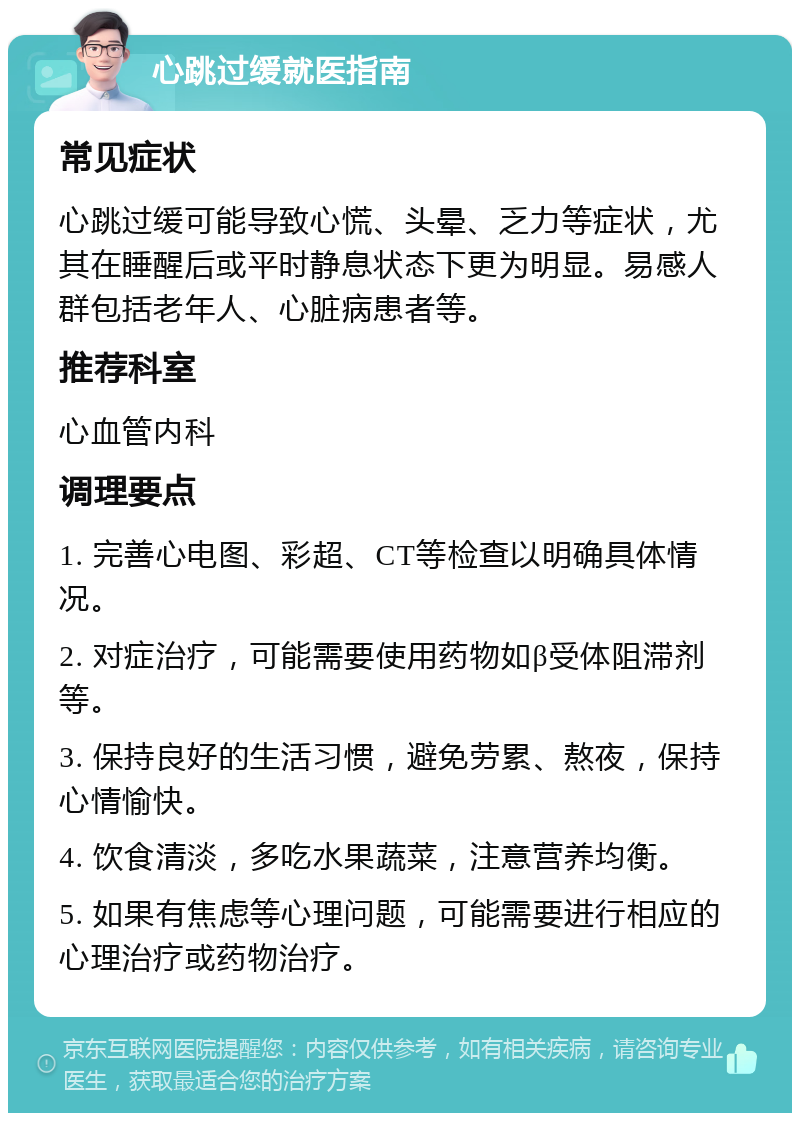 心跳过缓就医指南 常见症状 心跳过缓可能导致心慌、头晕、乏力等症状，尤其在睡醒后或平时静息状态下更为明显。易感人群包括老年人、心脏病患者等。 推荐科室 心血管内科 调理要点 1. 完善心电图、彩超、CT等检查以明确具体情况。 2. 对症治疗，可能需要使用药物如β受体阻滞剂等。 3. 保持良好的生活习惯，避免劳累、熬夜，保持心情愉快。 4. 饮食清淡，多吃水果蔬菜，注意营养均衡。 5. 如果有焦虑等心理问题，可能需要进行相应的心理治疗或药物治疗。