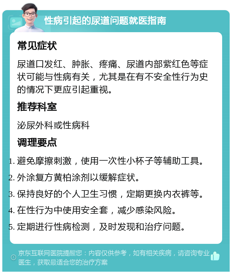 性病引起的尿道问题就医指南 常见症状 尿道口发红、肿胀、疼痛、尿道内部紫红色等症状可能与性病有关，尤其是在有不安全性行为史的情况下更应引起重视。 推荐科室 泌尿外科或性病科 调理要点 避免摩擦刺激，使用一次性小杯子等辅助工具。 外涂复方黄柏涂剂以缓解症状。 保持良好的个人卫生习惯，定期更换内衣裤等。 在性行为中使用安全套，减少感染风险。 定期进行性病检测，及时发现和治疗问题。