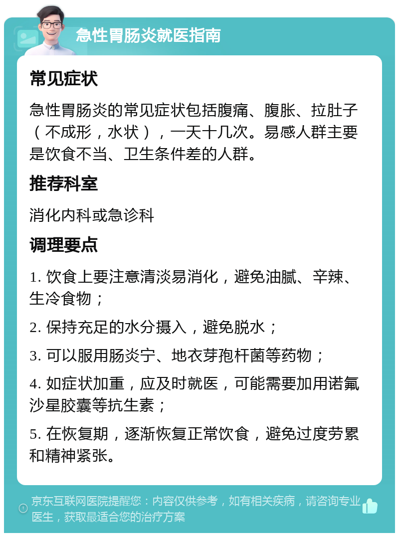 急性胃肠炎就医指南 常见症状 急性胃肠炎的常见症状包括腹痛、腹胀、拉肚子（不成形，水状），一天十几次。易感人群主要是饮食不当、卫生条件差的人群。 推荐科室 消化内科或急诊科 调理要点 1. 饮食上要注意清淡易消化，避免油腻、辛辣、生冷食物； 2. 保持充足的水分摄入，避免脱水； 3. 可以服用肠炎宁、地衣芽孢杆菌等药物； 4. 如症状加重，应及时就医，可能需要加用诺氟沙星胶囊等抗生素； 5. 在恢复期，逐渐恢复正常饮食，避免过度劳累和精神紧张。