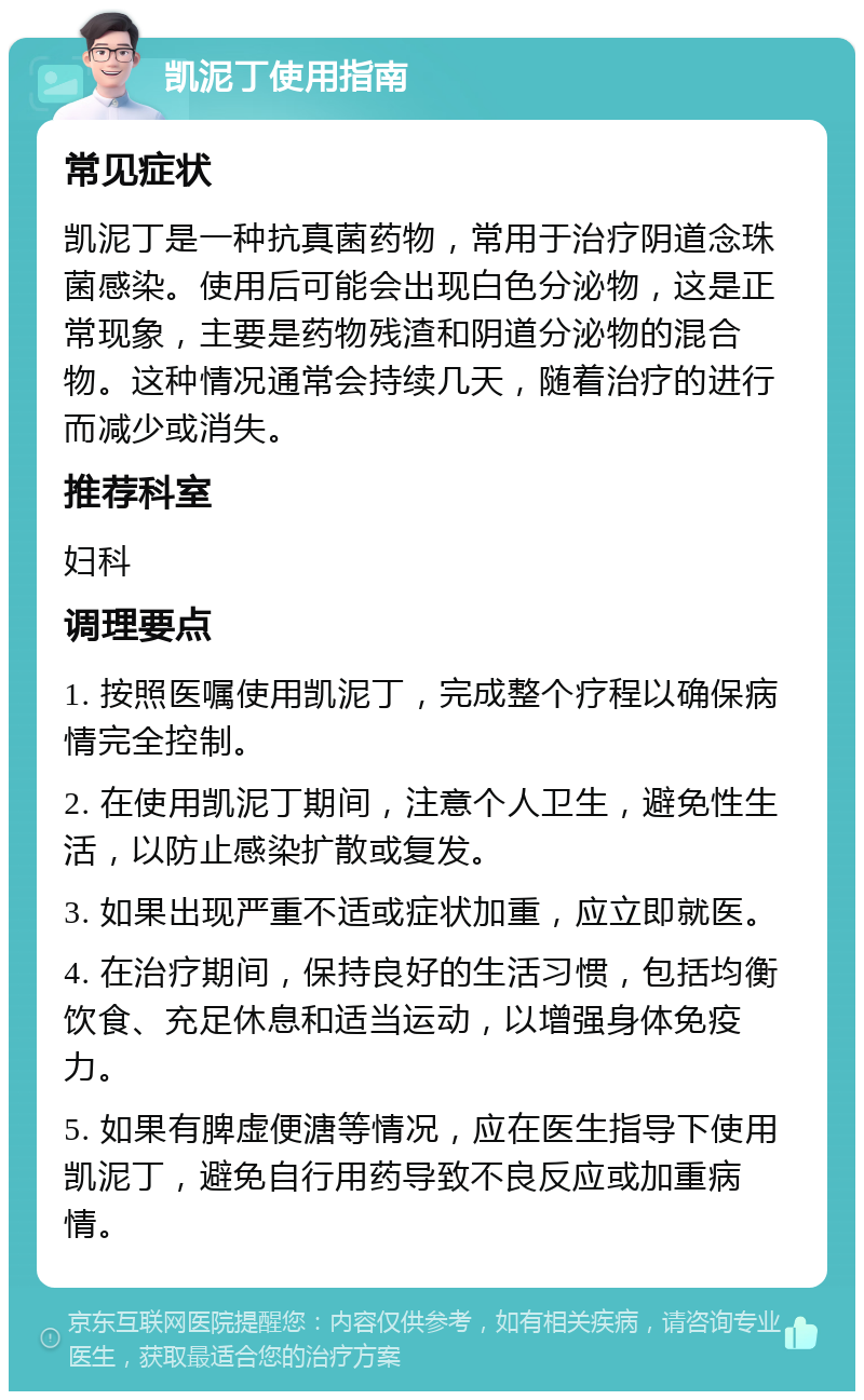 凯泥丁使用指南 常见症状 凯泥丁是一种抗真菌药物，常用于治疗阴道念珠菌感染。使用后可能会出现白色分泌物，这是正常现象，主要是药物残渣和阴道分泌物的混合物。这种情况通常会持续几天，随着治疗的进行而减少或消失。 推荐科室 妇科 调理要点 1. 按照医嘱使用凯泥丁，完成整个疗程以确保病情完全控制。 2. 在使用凯泥丁期间，注意个人卫生，避免性生活，以防止感染扩散或复发。 3. 如果出现严重不适或症状加重，应立即就医。 4. 在治疗期间，保持良好的生活习惯，包括均衡饮食、充足休息和适当运动，以增强身体免疫力。 5. 如果有脾虚便溏等情况，应在医生指导下使用凯泥丁，避免自行用药导致不良反应或加重病情。