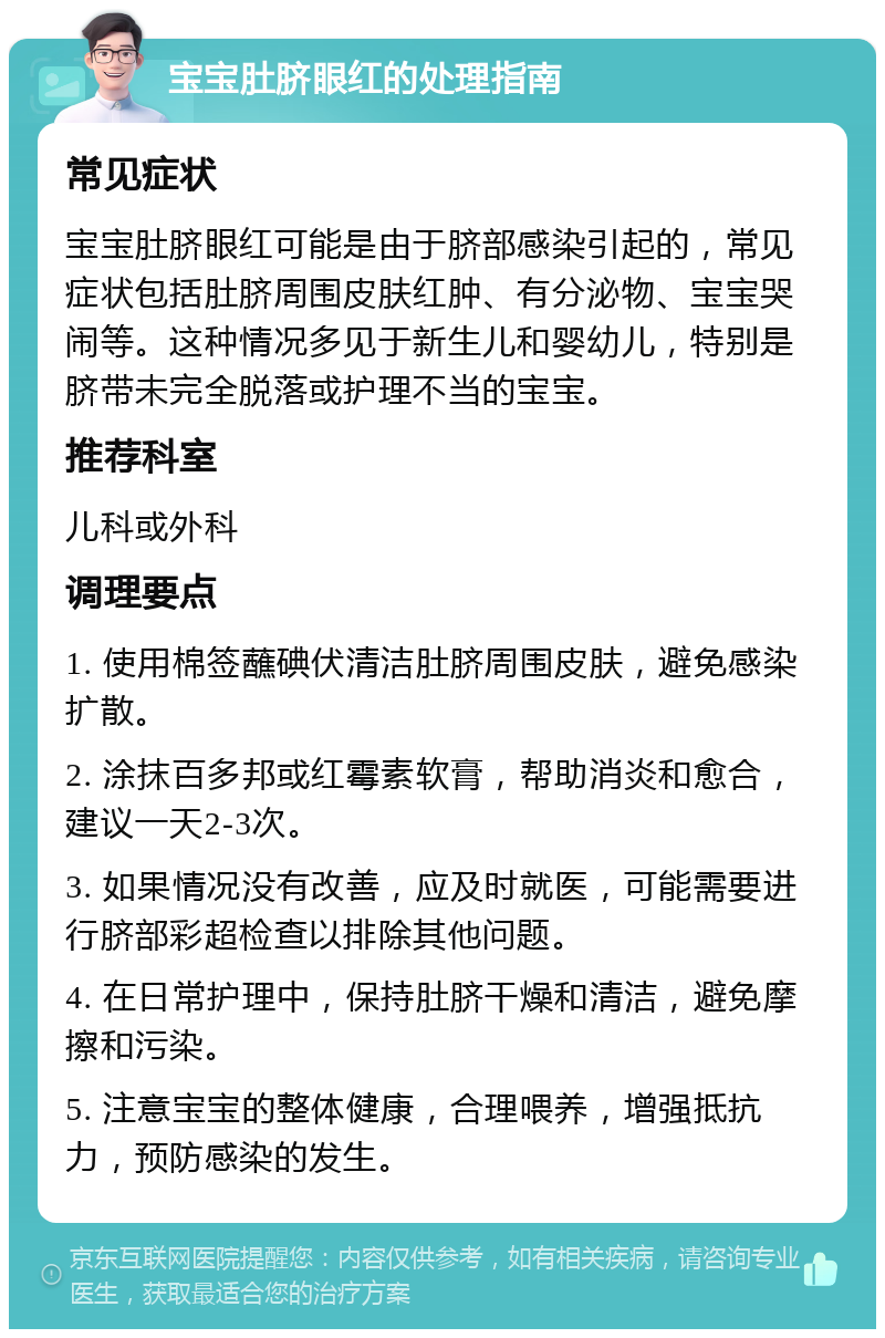 宝宝肚脐眼红的处理指南 常见症状 宝宝肚脐眼红可能是由于脐部感染引起的，常见症状包括肚脐周围皮肤红肿、有分泌物、宝宝哭闹等。这种情况多见于新生儿和婴幼儿，特别是脐带未完全脱落或护理不当的宝宝。 推荐科室 儿科或外科 调理要点 1. 使用棉签蘸碘伏清洁肚脐周围皮肤，避免感染扩散。 2. 涂抹百多邦或红霉素软膏，帮助消炎和愈合，建议一天2-3次。 3. 如果情况没有改善，应及时就医，可能需要进行脐部彩超检查以排除其他问题。 4. 在日常护理中，保持肚脐干燥和清洁，避免摩擦和污染。 5. 注意宝宝的整体健康，合理喂养，增强抵抗力，预防感染的发生。