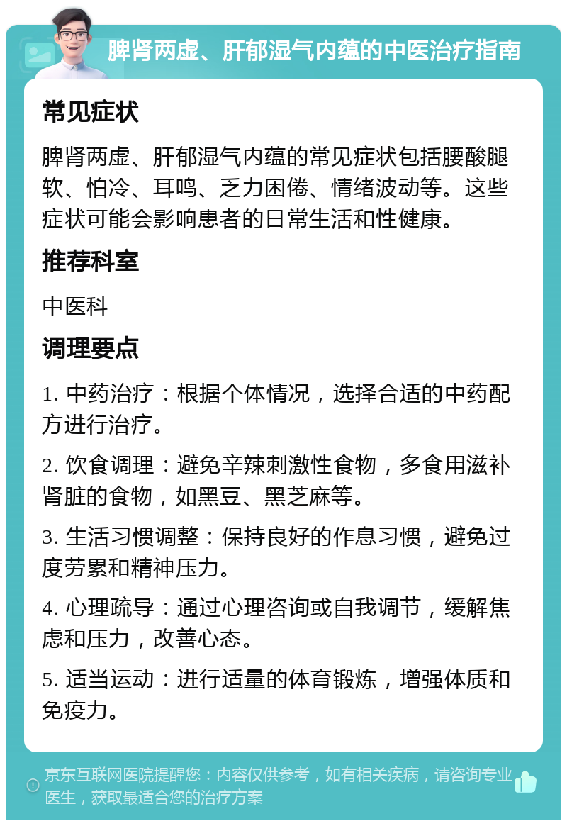 脾肾两虚、肝郁湿气内蕴的中医治疗指南 常见症状 脾肾两虚、肝郁湿气内蕴的常见症状包括腰酸腿软、怕冷、耳鸣、乏力困倦、情绪波动等。这些症状可能会影响患者的日常生活和性健康。 推荐科室 中医科 调理要点 1. 中药治疗：根据个体情况，选择合适的中药配方进行治疗。 2. 饮食调理：避免辛辣刺激性食物，多食用滋补肾脏的食物，如黑豆、黑芝麻等。 3. 生活习惯调整：保持良好的作息习惯，避免过度劳累和精神压力。 4. 心理疏导：通过心理咨询或自我调节，缓解焦虑和压力，改善心态。 5. 适当运动：进行适量的体育锻炼，增强体质和免疫力。