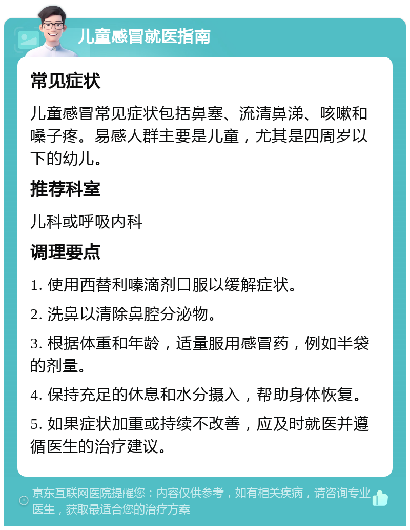 儿童感冒就医指南 常见症状 儿童感冒常见症状包括鼻塞、流清鼻涕、咳嗽和嗓子疼。易感人群主要是儿童，尤其是四周岁以下的幼儿。 推荐科室 儿科或呼吸内科 调理要点 1. 使用西替利嗪滴剂口服以缓解症状。 2. 洗鼻以清除鼻腔分泌物。 3. 根据体重和年龄，适量服用感冒药，例如半袋的剂量。 4. 保持充足的休息和水分摄入，帮助身体恢复。 5. 如果症状加重或持续不改善，应及时就医并遵循医生的治疗建议。