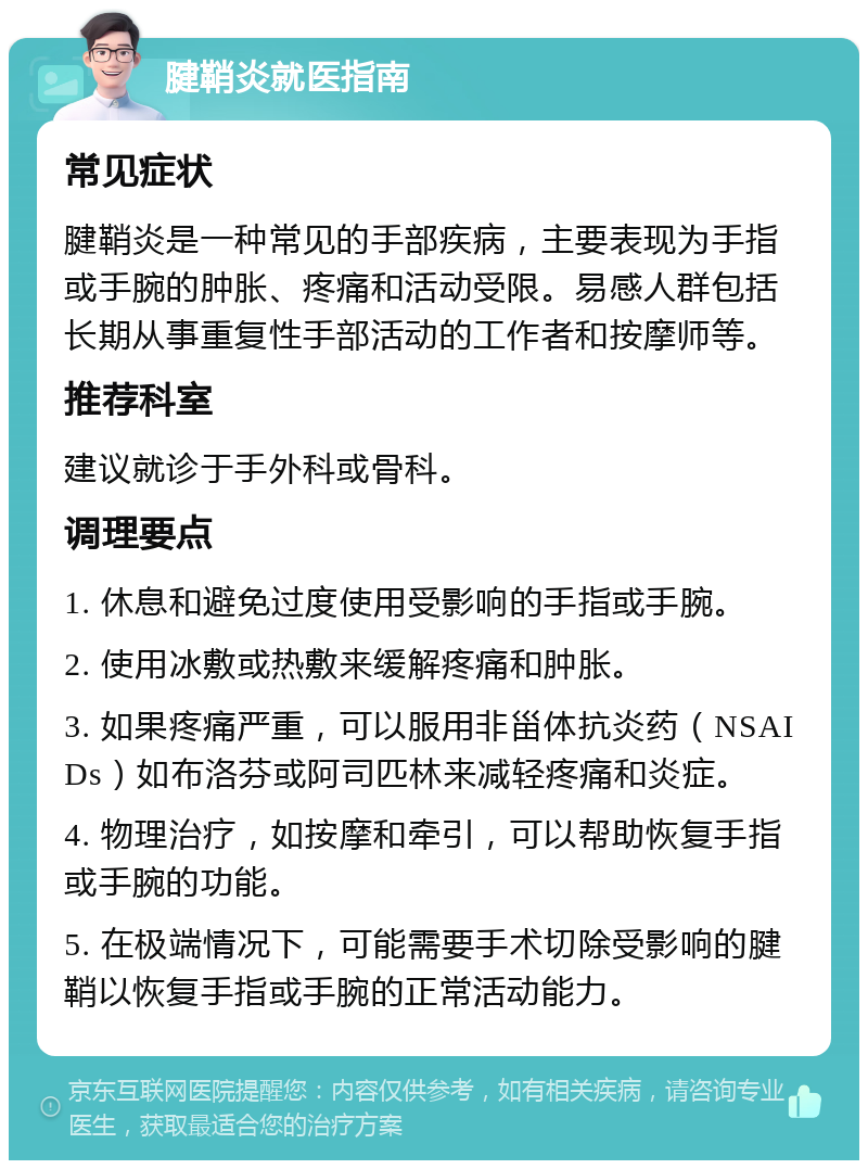 腱鞘炎就医指南 常见症状 腱鞘炎是一种常见的手部疾病，主要表现为手指或手腕的肿胀、疼痛和活动受限。易感人群包括长期从事重复性手部活动的工作者和按摩师等。 推荐科室 建议就诊于手外科或骨科。 调理要点 1. 休息和避免过度使用受影响的手指或手腕。 2. 使用冰敷或热敷来缓解疼痛和肿胀。 3. 如果疼痛严重，可以服用非甾体抗炎药（NSAIDs）如布洛芬或阿司匹林来减轻疼痛和炎症。 4. 物理治疗，如按摩和牵引，可以帮助恢复手指或手腕的功能。 5. 在极端情况下，可能需要手术切除受影响的腱鞘以恢复手指或手腕的正常活动能力。