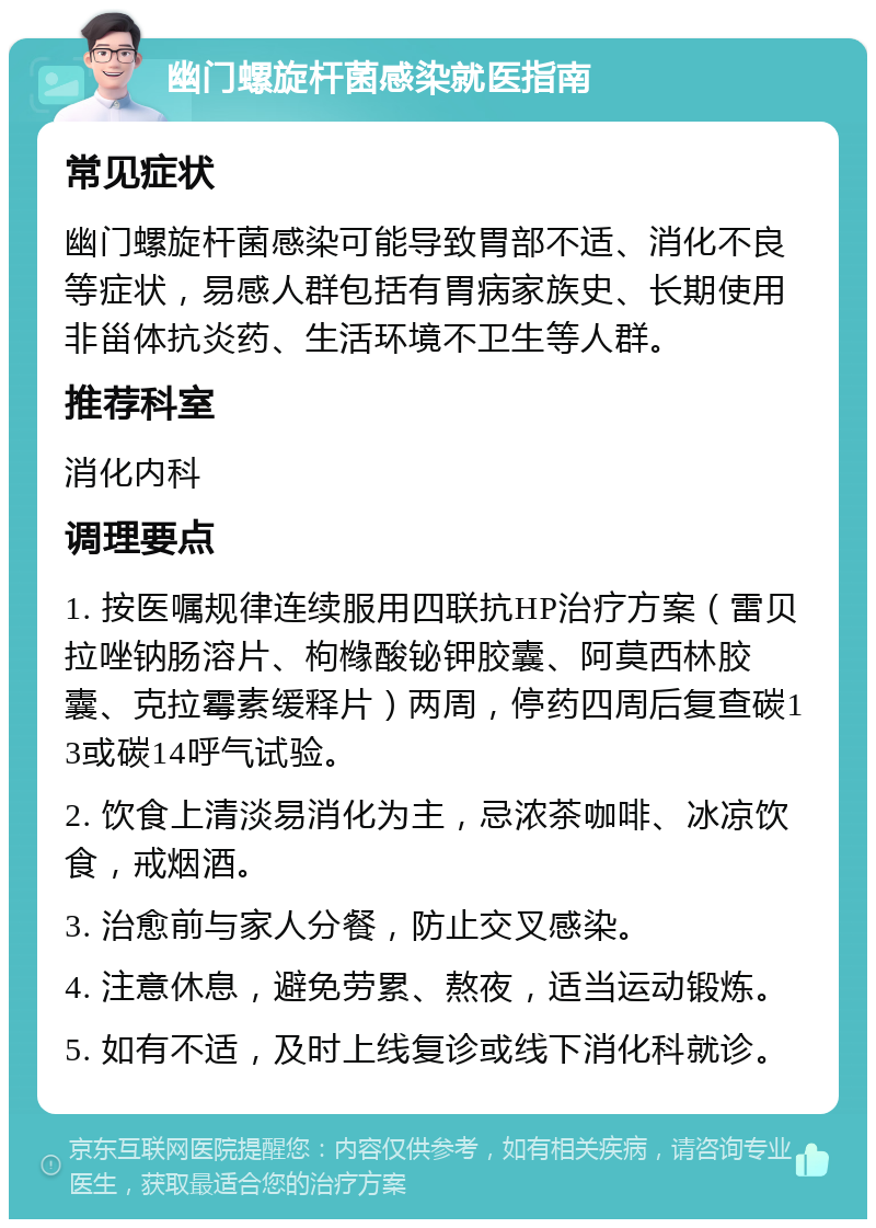 幽门螺旋杆菌感染就医指南 常见症状 幽门螺旋杆菌感染可能导致胃部不适、消化不良等症状，易感人群包括有胃病家族史、长期使用非甾体抗炎药、生活环境不卫生等人群。 推荐科室 消化内科 调理要点 1. 按医嘱规律连续服用四联抗HP治疗方案（雷贝拉唑钠肠溶片、枸橼酸铋钾胶囊、阿莫西林胶囊、克拉霉素缓释片）两周，停药四周后复查碳13或碳14呼气试验。 2. 饮食上清淡易消化为主，忌浓茶咖啡、冰凉饮食，戒烟酒。 3. 治愈前与家人分餐，防止交叉感染。 4. 注意休息，避免劳累、熬夜，适当运动锻炼。 5. 如有不适，及时上线复诊或线下消化科就诊。