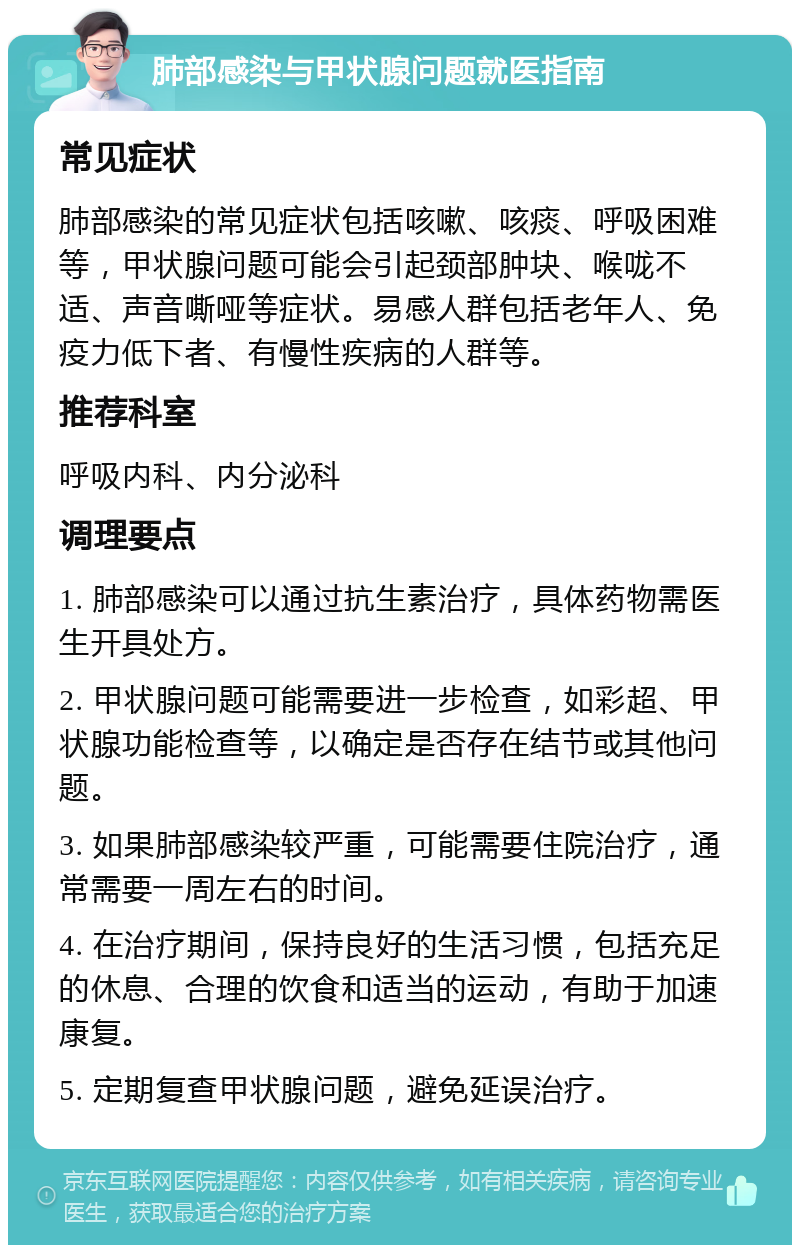 肺部感染与甲状腺问题就医指南 常见症状 肺部感染的常见症状包括咳嗽、咳痰、呼吸困难等，甲状腺问题可能会引起颈部肿块、喉咙不适、声音嘶哑等症状。易感人群包括老年人、免疫力低下者、有慢性疾病的人群等。 推荐科室 呼吸内科、内分泌科 调理要点 1. 肺部感染可以通过抗生素治疗，具体药物需医生开具处方。 2. 甲状腺问题可能需要进一步检查，如彩超、甲状腺功能检查等，以确定是否存在结节或其他问题。 3. 如果肺部感染较严重，可能需要住院治疗，通常需要一周左右的时间。 4. 在治疗期间，保持良好的生活习惯，包括充足的休息、合理的饮食和适当的运动，有助于加速康复。 5. 定期复查甲状腺问题，避免延误治疗。