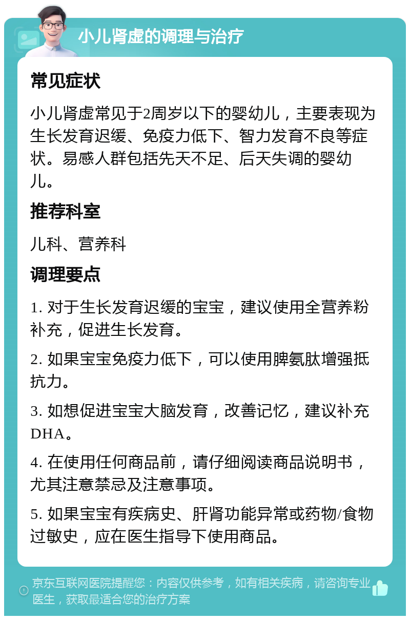 小儿肾虚的调理与治疗 常见症状 小儿肾虚常见于2周岁以下的婴幼儿，主要表现为生长发育迟缓、免疫力低下、智力发育不良等症状。易感人群包括先天不足、后天失调的婴幼儿。 推荐科室 儿科、营养科 调理要点 1. 对于生长发育迟缓的宝宝，建议使用全营养粉补充，促进生长发育。 2. 如果宝宝免疫力低下，可以使用脾氨肽增强抵抗力。 3. 如想促进宝宝大脑发育，改善记忆，建议补充DHA。 4. 在使用任何商品前，请仔细阅读商品说明书，尤其注意禁忌及注意事项。 5. 如果宝宝有疾病史、肝肾功能异常或药物/食物过敏史，应在医生指导下使用商品。