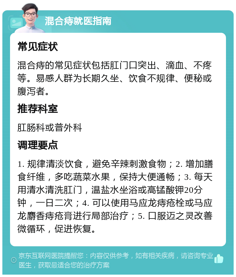 混合痔就医指南 常见症状 混合痔的常见症状包括肛门口突出、滴血、不疼等。易感人群为长期久坐、饮食不规律、便秘或腹泻者。 推荐科室 肛肠科或普外科 调理要点 1. 规律清淡饮食，避免辛辣刺激食物；2. 增加膳食纤维，多吃蔬菜水果，保持大便通畅；3. 每天用清水清洗肛门，温盐水坐浴或高锰酸钾20分钟，一日二次；4. 可以使用马应龙痔疮栓或马应龙麝香痔疮膏进行局部治疗；5. 口服迈之灵改善微循环，促进恢复。