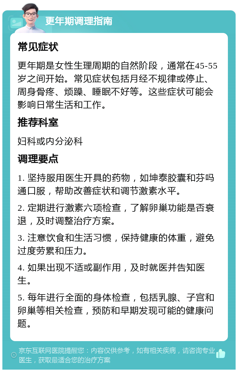 更年期调理指南 常见症状 更年期是女性生理周期的自然阶段，通常在45-55岁之间开始。常见症状包括月经不规律或停止、周身骨疼、烦躁、睡眠不好等。这些症状可能会影响日常生活和工作。 推荐科室 妇科或内分泌科 调理要点 1. 坚持服用医生开具的药物，如坤泰胶囊和芬吗通口服，帮助改善症状和调节激素水平。 2. 定期进行激素六项检查，了解卵巢功能是否衰退，及时调整治疗方案。 3. 注意饮食和生活习惯，保持健康的体重，避免过度劳累和压力。 4. 如果出现不适或副作用，及时就医并告知医生。 5. 每年进行全面的身体检查，包括乳腺、子宫和卵巢等相关检查，预防和早期发现可能的健康问题。