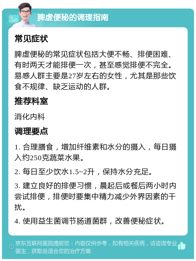 脾虚便秘的调理指南 常见症状 脾虚便秘的常见症状包括大便不畅、排便困难、有时两天才能排便一次，甚至感觉排便不完全。易感人群主要是27岁左右的女性，尤其是那些饮食不规律、缺乏运动的人群。 推荐科室 消化内科 调理要点 1. 合理膳食，增加纤维素和水分的摄入，每日摄入约250克蔬菜水果。 2. 每日至少饮水1.5~2升，保持水分充足。 3. 建立良好的排便习惯，晨起后或餐后两小时内尝试排便，排便时要集中精力减少外界因素的干扰。 4. 使用益生菌调节肠道菌群，改善便秘症状。