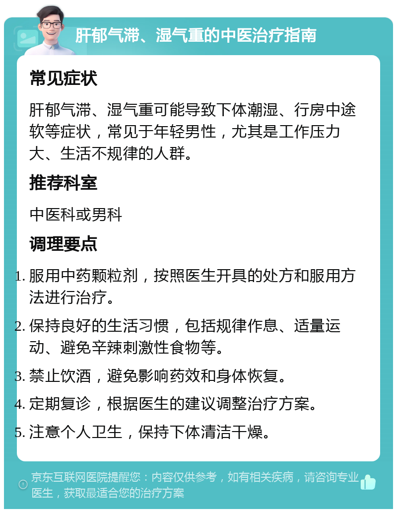 肝郁气滞、湿气重的中医治疗指南 常见症状 肝郁气滞、湿气重可能导致下体潮湿、行房中途软等症状，常见于年轻男性，尤其是工作压力大、生活不规律的人群。 推荐科室 中医科或男科 调理要点 服用中药颗粒剂，按照医生开具的处方和服用方法进行治疗。 保持良好的生活习惯，包括规律作息、适量运动、避免辛辣刺激性食物等。 禁止饮酒，避免影响药效和身体恢复。 定期复诊，根据医生的建议调整治疗方案。 注意个人卫生，保持下体清洁干燥。