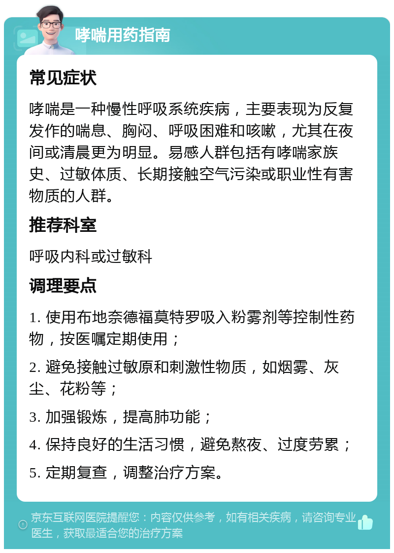 哮喘用药指南 常见症状 哮喘是一种慢性呼吸系统疾病，主要表现为反复发作的喘息、胸闷、呼吸困难和咳嗽，尤其在夜间或清晨更为明显。易感人群包括有哮喘家族史、过敏体质、长期接触空气污染或职业性有害物质的人群。 推荐科室 呼吸内科或过敏科 调理要点 1. 使用布地奈德福莫特罗吸入粉雾剂等控制性药物，按医嘱定期使用； 2. 避免接触过敏原和刺激性物质，如烟雾、灰尘、花粉等； 3. 加强锻炼，提高肺功能； 4. 保持良好的生活习惯，避免熬夜、过度劳累； 5. 定期复查，调整治疗方案。