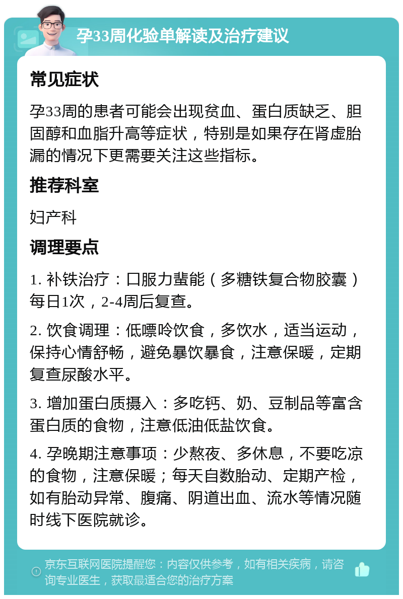 孕33周化验单解读及治疗建议 常见症状 孕33周的患者可能会出现贫血、蛋白质缺乏、胆固醇和血脂升高等症状，特别是如果存在肾虚胎漏的情况下更需要关注这些指标。 推荐科室 妇产科 调理要点 1. 补铁治疗：口服力蜚能（多糖铁复合物胶囊）每日1次，2-4周后复查。 2. 饮食调理：低嘌呤饮食，多饮水，适当运动，保持心情舒畅，避免暴饮暴食，注意保暖，定期复查尿酸水平。 3. 增加蛋白质摄入：多吃钙、奶、豆制品等富含蛋白质的食物，注意低油低盐饮食。 4. 孕晚期注意事项：少熬夜、多休息，不要吃凉的食物，注意保暖；每天自数胎动、定期产检，如有胎动异常、腹痛、阴道出血、流水等情况随时线下医院就诊。