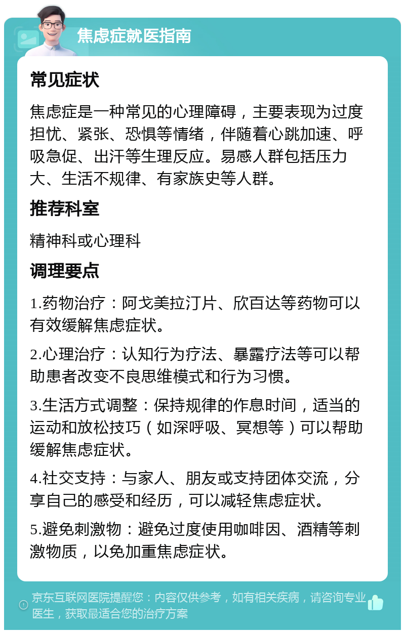 焦虑症就医指南 常见症状 焦虑症是一种常见的心理障碍，主要表现为过度担忧、紧张、恐惧等情绪，伴随着心跳加速、呼吸急促、出汗等生理反应。易感人群包括压力大、生活不规律、有家族史等人群。 推荐科室 精神科或心理科 调理要点 1.药物治疗：阿戈美拉汀片、欣百达等药物可以有效缓解焦虑症状。 2.心理治疗：认知行为疗法、暴露疗法等可以帮助患者改变不良思维模式和行为习惯。 3.生活方式调整：保持规律的作息时间，适当的运动和放松技巧（如深呼吸、冥想等）可以帮助缓解焦虑症状。 4.社交支持：与家人、朋友或支持团体交流，分享自己的感受和经历，可以减轻焦虑症状。 5.避免刺激物：避免过度使用咖啡因、酒精等刺激物质，以免加重焦虑症状。