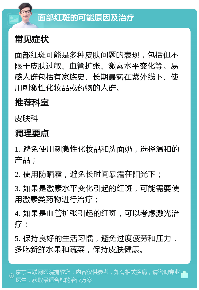 面部红斑的可能原因及治疗 常见症状 面部红斑可能是多种皮肤问题的表现，包括但不限于皮肤过敏、血管扩张、激素水平变化等。易感人群包括有家族史、长期暴露在紫外线下、使用刺激性化妆品或药物的人群。 推荐科室 皮肤科 调理要点 1. 避免使用刺激性化妆品和洗面奶，选择温和的产品； 2. 使用防晒霜，避免长时间暴露在阳光下； 3. 如果是激素水平变化引起的红斑，可能需要使用激素类药物进行治疗； 4. 如果是血管扩张引起的红斑，可以考虑激光治疗； 5. 保持良好的生活习惯，避免过度疲劳和压力，多吃新鲜水果和蔬菜，保持皮肤健康。