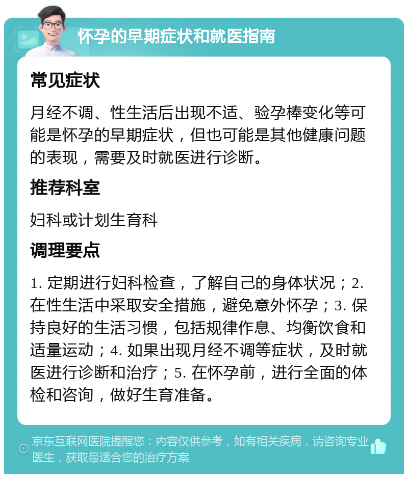 怀孕的早期症状和就医指南 常见症状 月经不调、性生活后出现不适、验孕棒变化等可能是怀孕的早期症状，但也可能是其他健康问题的表现，需要及时就医进行诊断。 推荐科室 妇科或计划生育科 调理要点 1. 定期进行妇科检查，了解自己的身体状况；2. 在性生活中采取安全措施，避免意外怀孕；3. 保持良好的生活习惯，包括规律作息、均衡饮食和适量运动；4. 如果出现月经不调等症状，及时就医进行诊断和治疗；5. 在怀孕前，进行全面的体检和咨询，做好生育准备。