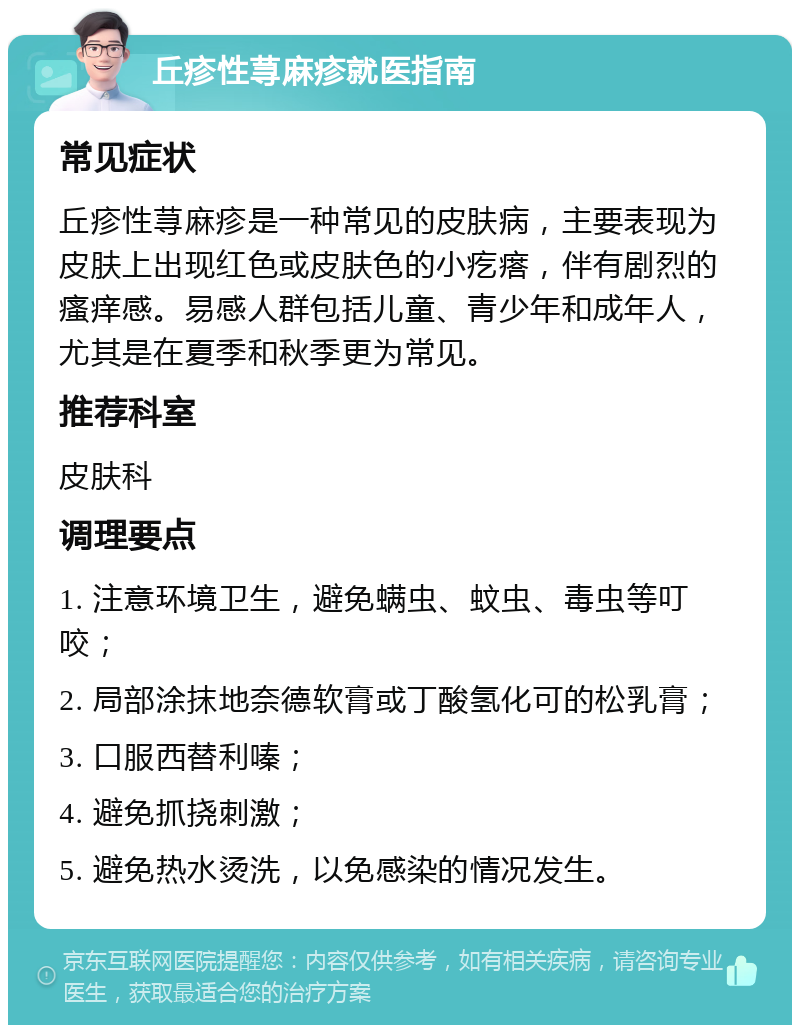 丘疹性荨麻疹就医指南 常见症状 丘疹性荨麻疹是一种常见的皮肤病，主要表现为皮肤上出现红色或皮肤色的小疙瘩，伴有剧烈的瘙痒感。易感人群包括儿童、青少年和成年人，尤其是在夏季和秋季更为常见。 推荐科室 皮肤科 调理要点 1. 注意环境卫生，避免螨虫、蚊虫、毒虫等叮咬； 2. 局部涂抹地奈德软膏或丁酸氢化可的松乳膏； 3. 口服西替利嗪； 4. 避免抓挠刺激； 5. 避免热水烫洗，以免感染的情况发生。