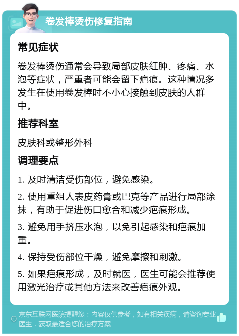 卷发棒烫伤修复指南 常见症状 卷发棒烫伤通常会导致局部皮肤红肿、疼痛、水泡等症状，严重者可能会留下疤痕。这种情况多发生在使用卷发棒时不小心接触到皮肤的人群中。 推荐科室 皮肤科或整形外科 调理要点 1. 及时清洁受伤部位，避免感染。 2. 使用重组人表皮药膏或巴克等产品进行局部涂抹，有助于促进伤口愈合和减少疤痕形成。 3. 避免用手挤压水泡，以免引起感染和疤痕加重。 4. 保持受伤部位干燥，避免摩擦和刺激。 5. 如果疤痕形成，及时就医，医生可能会推荐使用激光治疗或其他方法来改善疤痕外观。