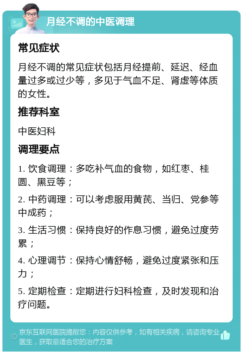 月经不调的中医调理 常见症状 月经不调的常见症状包括月经提前、延迟、经血量过多或过少等，多见于气血不足、肾虚等体质的女性。 推荐科室 中医妇科 调理要点 1. 饮食调理：多吃补气血的食物，如红枣、桂圆、黑豆等； 2. 中药调理：可以考虑服用黄芪、当归、党参等中成药； 3. 生活习惯：保持良好的作息习惯，避免过度劳累； 4. 心理调节：保持心情舒畅，避免过度紧张和压力； 5. 定期检查：定期进行妇科检查，及时发现和治疗问题。