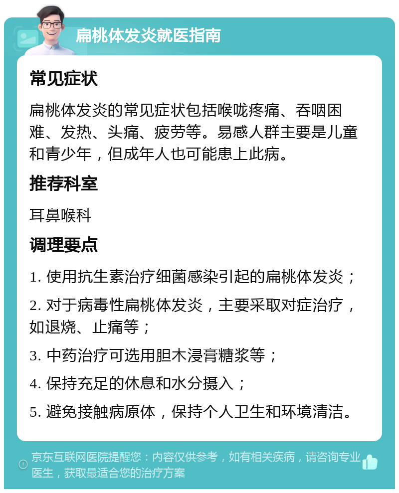 扁桃体发炎就医指南 常见症状 扁桃体发炎的常见症状包括喉咙疼痛、吞咽困难、发热、头痛、疲劳等。易感人群主要是儿童和青少年，但成年人也可能患上此病。 推荐科室 耳鼻喉科 调理要点 1. 使用抗生素治疗细菌感染引起的扁桃体发炎； 2. 对于病毒性扁桃体发炎，主要采取对症治疗，如退烧、止痛等； 3. 中药治疗可选用胆木浸膏糖浆等； 4. 保持充足的休息和水分摄入； 5. 避免接触病原体，保持个人卫生和环境清洁。