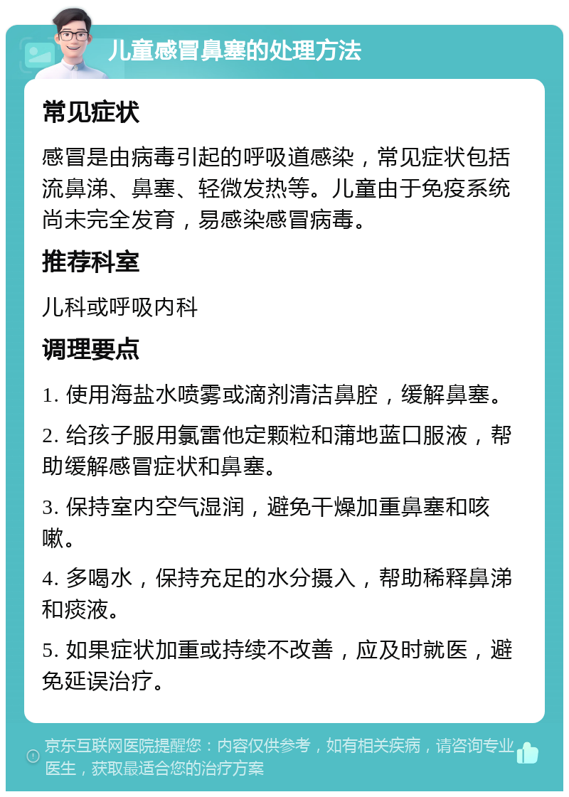 儿童感冒鼻塞的处理方法 常见症状 感冒是由病毒引起的呼吸道感染，常见症状包括流鼻涕、鼻塞、轻微发热等。儿童由于免疫系统尚未完全发育，易感染感冒病毒。 推荐科室 儿科或呼吸内科 调理要点 1. 使用海盐水喷雾或滴剂清洁鼻腔，缓解鼻塞。 2. 给孩子服用氯雷他定颗粒和蒲地蓝口服液，帮助缓解感冒症状和鼻塞。 3. 保持室内空气湿润，避免干燥加重鼻塞和咳嗽。 4. 多喝水，保持充足的水分摄入，帮助稀释鼻涕和痰液。 5. 如果症状加重或持续不改善，应及时就医，避免延误治疗。